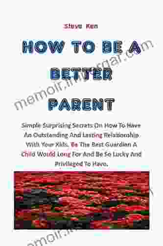 HOW TO BE A BETTER PARENT: Simple Surprising Secrets On How To Have An Outstanding And Lasting Relationship With Your Kids Be The Best Guardian A Child Would Long For