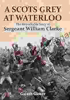 A Scots Grey At Waterloo: The Remarkable Story Of Sergeant William Clarke