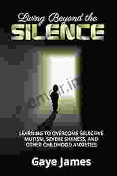 Living Beyond The Silence: Learning To Overcome Selective Mutism Severe Shyness And Other Childhood Anxieties